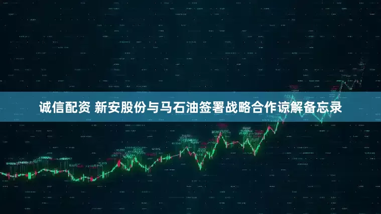 诚信配资 新安股份与马石油签署战略合作谅解备忘录