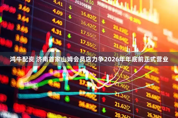 鸿牛配资 济南首家山姆会员店力争2026年年底前正式营业