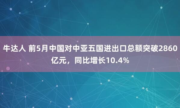 牛达人 前5月中国对中亚五国进出口总额突破2860亿元，同比增长10.4%