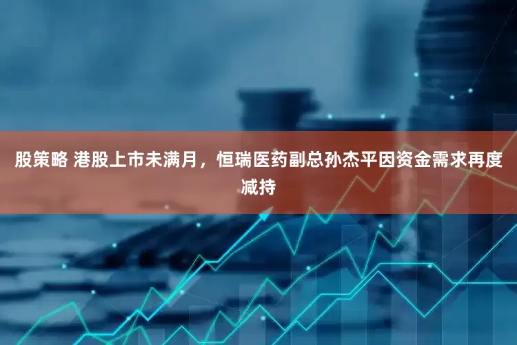 股策略 港股上市未满月，恒瑞医药副总孙杰平因资金需求再度减持