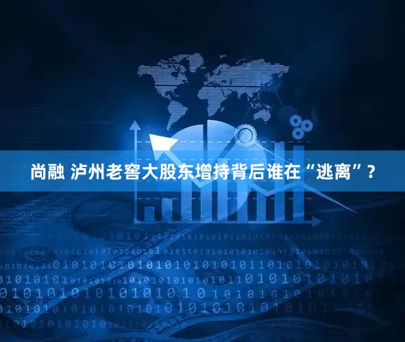 尚融 泸州老窖大股东增持背后谁在“逃离”？