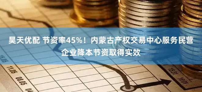 昊天优配 节资率45%！内蒙古产权交易中心服务民营企业降本节资取得实效