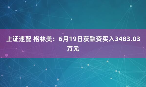 上证速配 格林美：6月19日获融资买入3483.03万元
