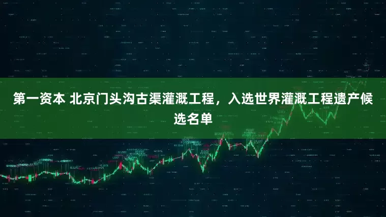第一资本 北京门头沟古渠灌溉工程，入选世界灌溉工程遗产候选名单