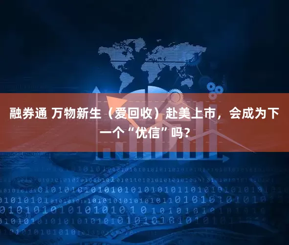 融券通 万物新生（爱回收）赴美上市，会成为下一个“优信”吗？