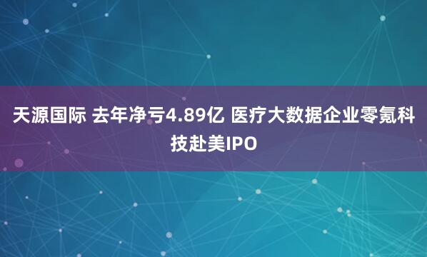 天源国际 去年净亏4.89亿 医疗大数据企业零氪科技赴美IPO