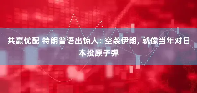 共赢优配 特朗普语出惊人: 空袭伊朗, 就像当年对日本投原子弹