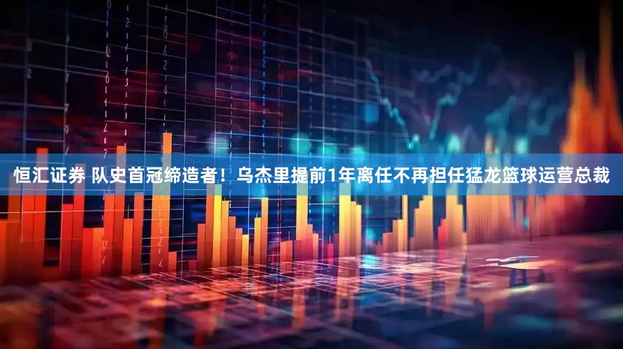 恒汇证券 队史首冠缔造者！乌杰里提前1年离任不再担任猛龙篮球运营总裁