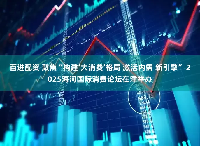 百进配资 聚焦“构建‘大消费’格局 激活内需 新引擎” 2025海河国际消费论坛在津举办