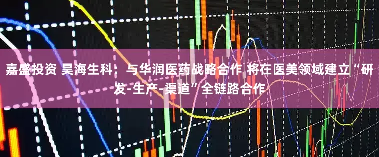 嘉盛投资 昊海生科：与华润医药战略合作 将在医美领域建立“研发-生产-渠道”全链路合作