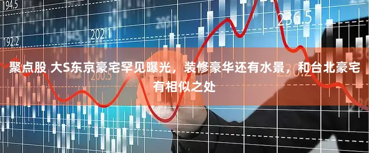 聚点股 大S东京豪宅罕见曝光，装修豪华还有水景，和台北豪宅有相似之处