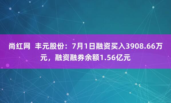 尚红网  丰元股份：7月1日融资买入3908.66万元，融资融券余额1.56亿元