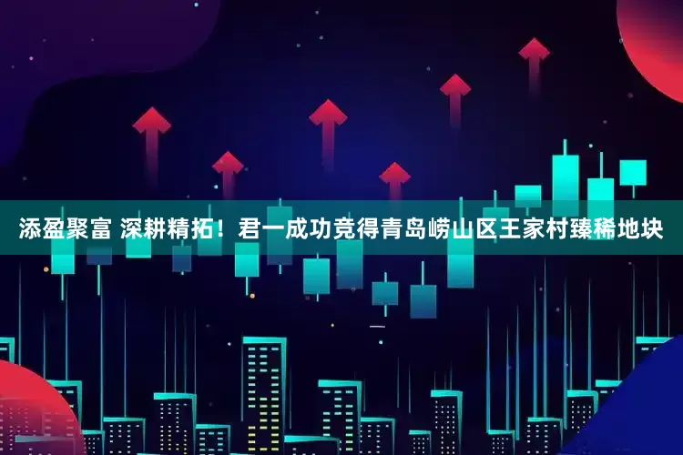 添盈聚富 深耕精拓！君一成功竞得青岛崂山区王家村臻稀地块