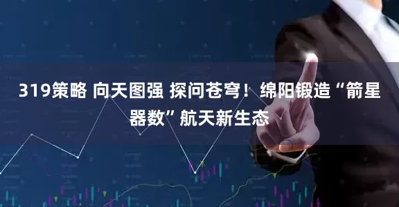 319策略 向天图强 探问苍穹！绵阳锻造“箭星器数”航天新生态