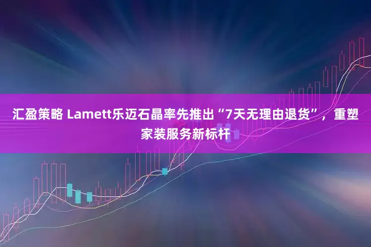 汇盈策略 Lamett乐迈石晶率先推出“7天无理由退货”，重塑家装服务新标杆