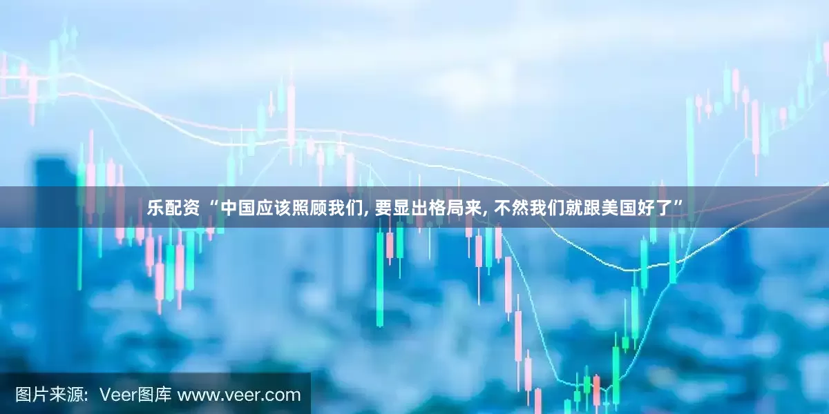 乐配资 “中国应该照顾我们, 要显出格局来, 不然我们就跟美国好了”