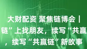 大财配资 聚焦链博会｜中外企业“链”上找朋友，续写“共赢链”新故事