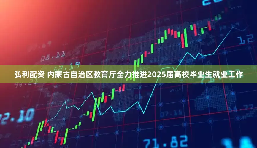 弘利配资 内蒙古自治区教育厅全力推进2025届高校毕业生就业工作