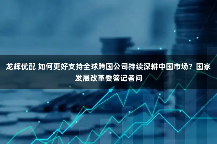 龙辉优配 如何更好支持全球跨国公司持续深耕中国市场？国家发展改革委答记者问