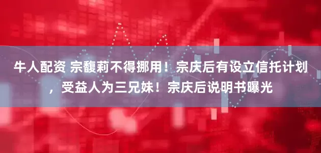 牛人配资 宗馥莉不得挪用！宗庆后有设立信托计划，受益人为三兄妹！宗庆后说明书曝光