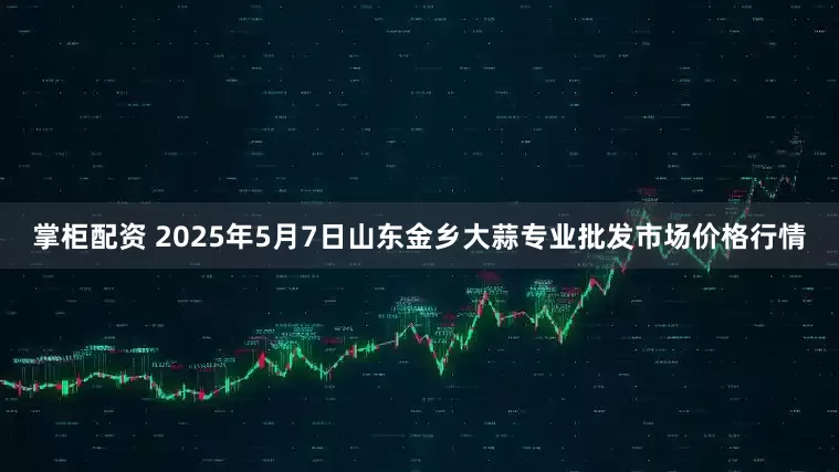 掌柜配资 2025年5月7日山东金乡大蒜专业批发市场价格行情