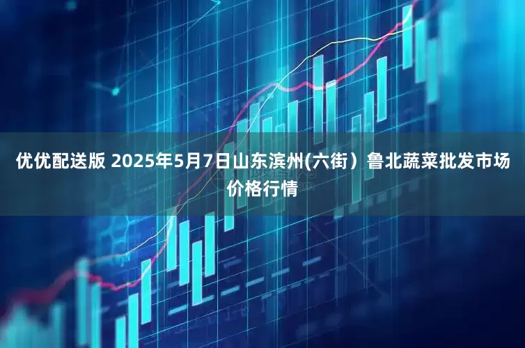 优优配送版 2025年5月7日山东滨州(六街）鲁北蔬菜批发市场价格行情