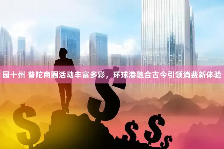 园十州 普陀商圈活动丰富多彩，环球港融合古今引领消费新体验