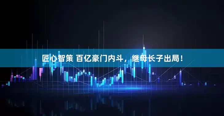匠心智策 百亿豪门内斗，继母长子出局！
