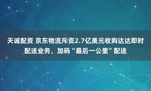 天诚配资 京东物流斥资2.7亿美元收购达达即时配送业务,加码“最后一公里”配送