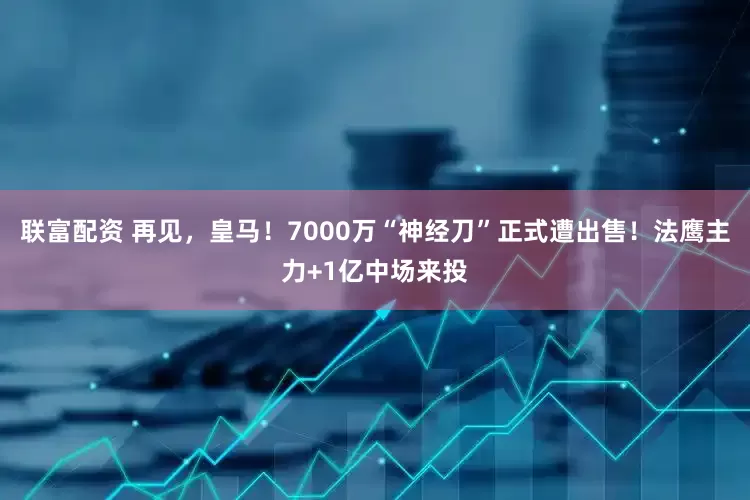 联富配资 再见，皇马！7000万“神经刀”正式遭出售！法鹰主力+1亿中场来投